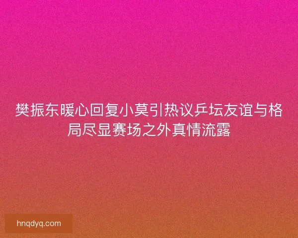 樊振东暖心回复小莫引热议乒坛友谊与格局尽显赛场之外真情流露