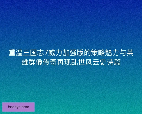 重温三国志7威力加强版的策略魅力与英雄群像传奇再现乱世风云史诗篇