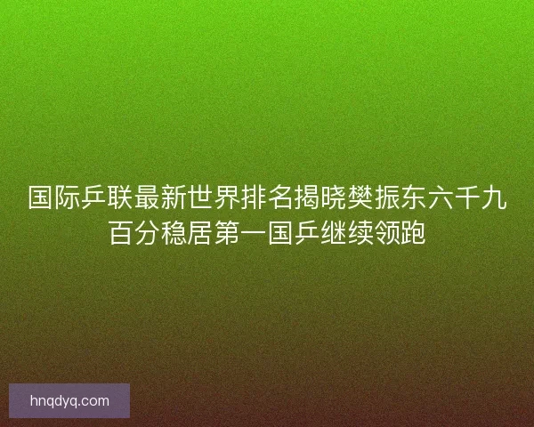 国际乒联最新世界排名揭晓樊振东六千九百分稳居第一国乒继续领跑