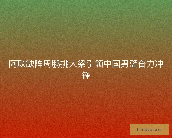 阿联缺阵周鹏挑大梁引领中国男篮奋力冲锋