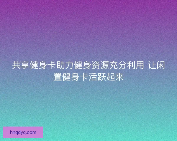 共享健身卡助力健身资源充分利用 让闲置健身卡活跃起来