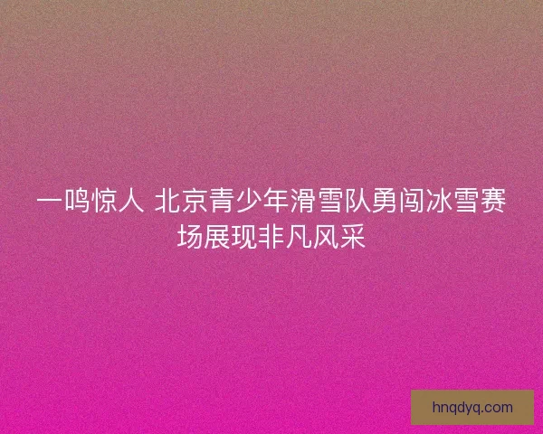一鸣惊人 北京青少年滑雪队勇闯冰雪赛场展现非凡风采