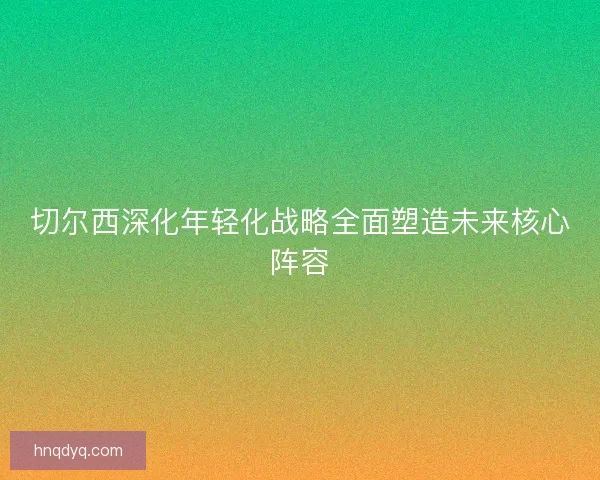 切尔西深化年轻化战略全面塑造未来核心阵容