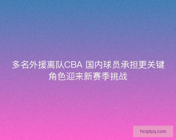 多名外援离队CBA 国内球员承担更关键角色迎来新赛季挑战