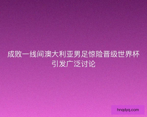 成败一线间澳大利亚男足惊险晋级世界杯引发广泛讨论