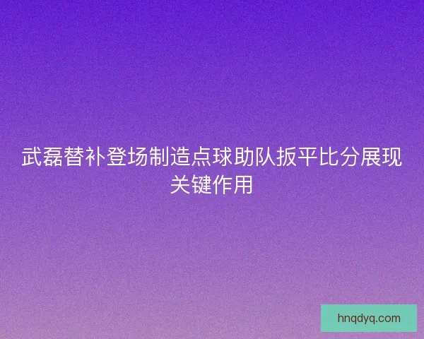 武磊替补登场制造点球助队扳平比分展现关键作用