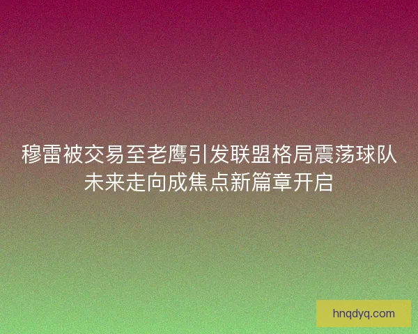 穆雷被交易至老鹰引发联盟格局震荡球队未来走向成焦点新篇章开启
